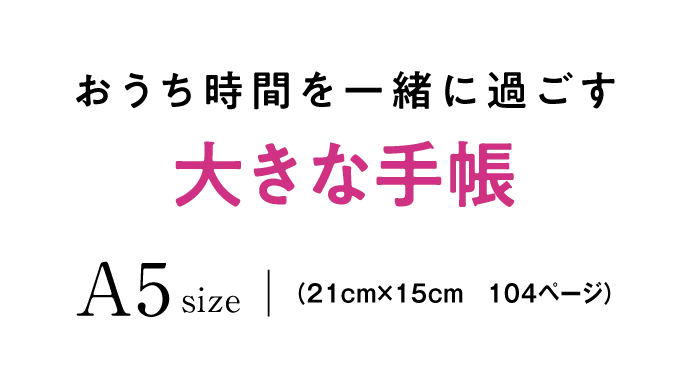 おうち時間を一緒に過ごす 大きな手帳 A5size （21cm×15cm　104ページ）