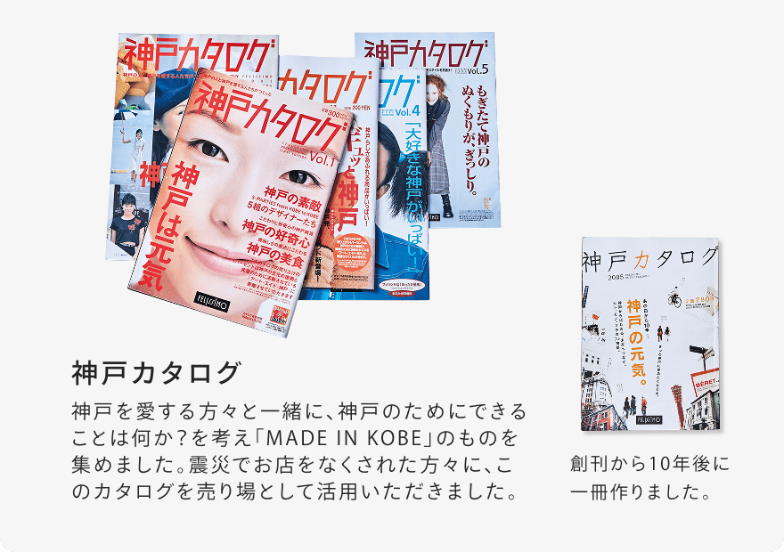 神戸カタログ 神戸を愛する方々と一緒に、神戸のためにできることは何か？を考え「MADE IN KOBE」のものを集めました。震災でお店をなくされた方々に、このカタログを売り場として活用いただきました。 創刊から10年後に一冊作りました。