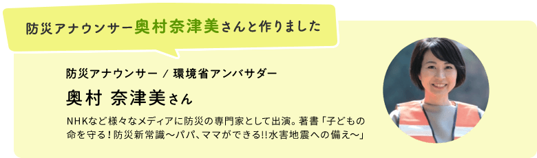防災アナウンサー奥村奈津美さんと作りました 防災アナウンサー / 環境省アンバサダー 奥村 奈津美さん NHKなど様々なメディアに防災の専門家として出演。著書「子どもの 命を守る！防災新常識〜パパ、ママができる!!水害地震への備え